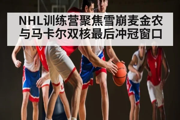 NHL训练营聚焦雪崩麦金农与马卡尔双核最后冲冠窗口