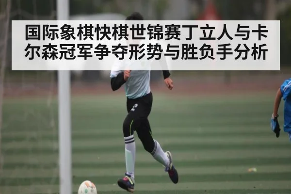 国际象棋快棋世锦赛丁立人与卡尔森冠军争夺形势与胜负手分析