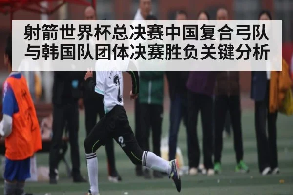 射箭世界杯总决赛中国复合弓队与韩国队团体决赛胜负关键分析