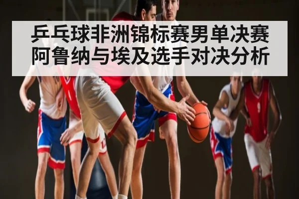 乒乓球非洲锦标赛男单决赛阿鲁纳与埃及选手对决分析