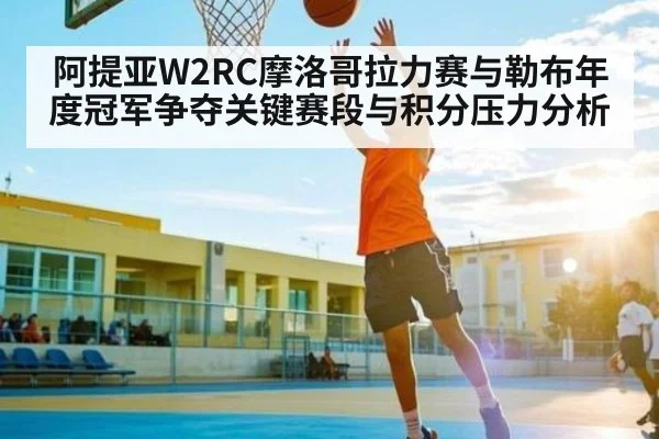 阿提亚W2RC摩洛哥拉力赛与勒布年度冠军争夺关键赛段与积分压力分析(kering)